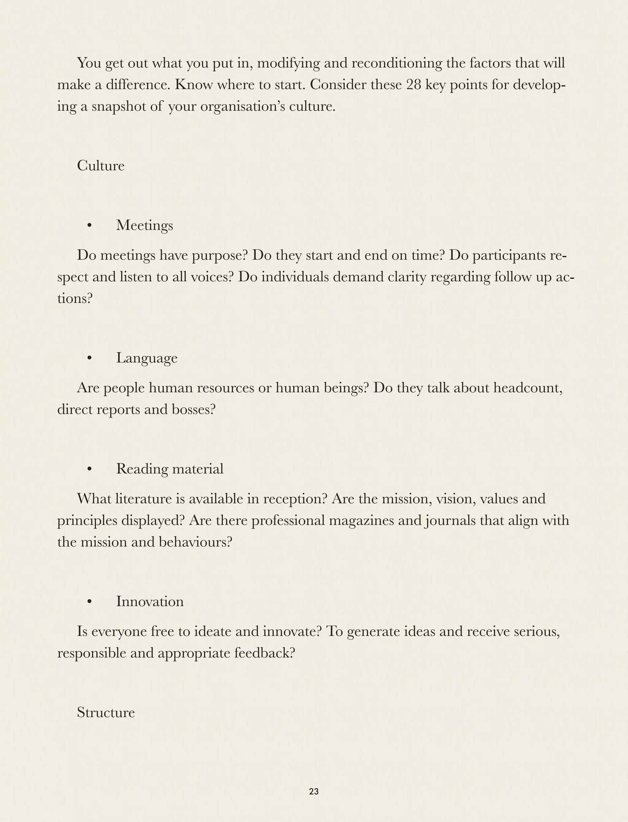 You get out what you put in, modifying and reconditioning the factors that will
make a difference. Know where to start. Consider these 28 key points for develop-
ing a snapshot of your organisation’s culture.
 
Culture
	 •	 Meetings
Do meetings have purpose? Do they start and end on time? Do participants re-
spect and listen to all voices? Do individuals demand clarity regarding follow up ac-
tions?
	 •	 Language
Are people human resources or human beings? Do they talk about headcount,
direct reports and bosses?
	 •	 Reading material
What literature is available in reception? Are the mission, vision, values and
principles displayed? Are there professional magazines and journals that align with
the mission and behaviours?
	 •	 Innovation
Is everyone free to ideate and innovate? To generate ideas and receive serious,
responsible and appropriate feedback?
 
Structure
23
 
