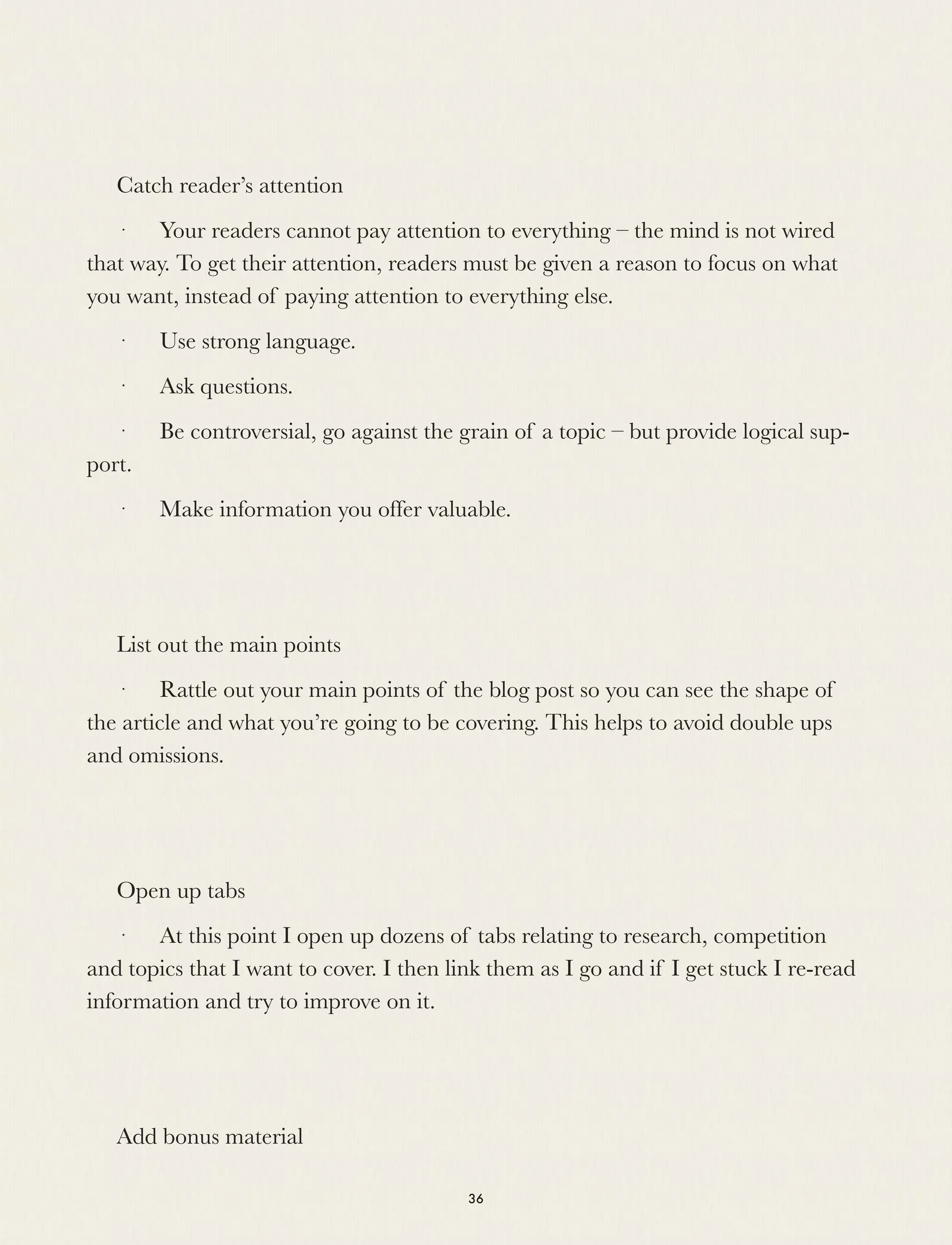Catch reader’s attention
·      Your readers cannot pay attention to everything – the mind is not wired
that way. To get their attention, readers must be given a reason to focus on what
you want, instead of paying attention to everything else.
·      Use strong language.
·      Ask questions.
·      Be controversial, go against the grain of a topic – but provide logical sup-
port.
·      Make information you offer valuable.
List out the main points
·      Rattle out your main points of the blog post so you can see the shape of
the article and what you’re going to be covering. This helps to avoid double ups
and omissions.
Open up tabs
·      At this point I open up dozens of tabs relating to research, competition
and topics that I want to cover. I then link them as I go and if I get stuck I re-read
information and try to improve on it.
Add bonus material
36
 