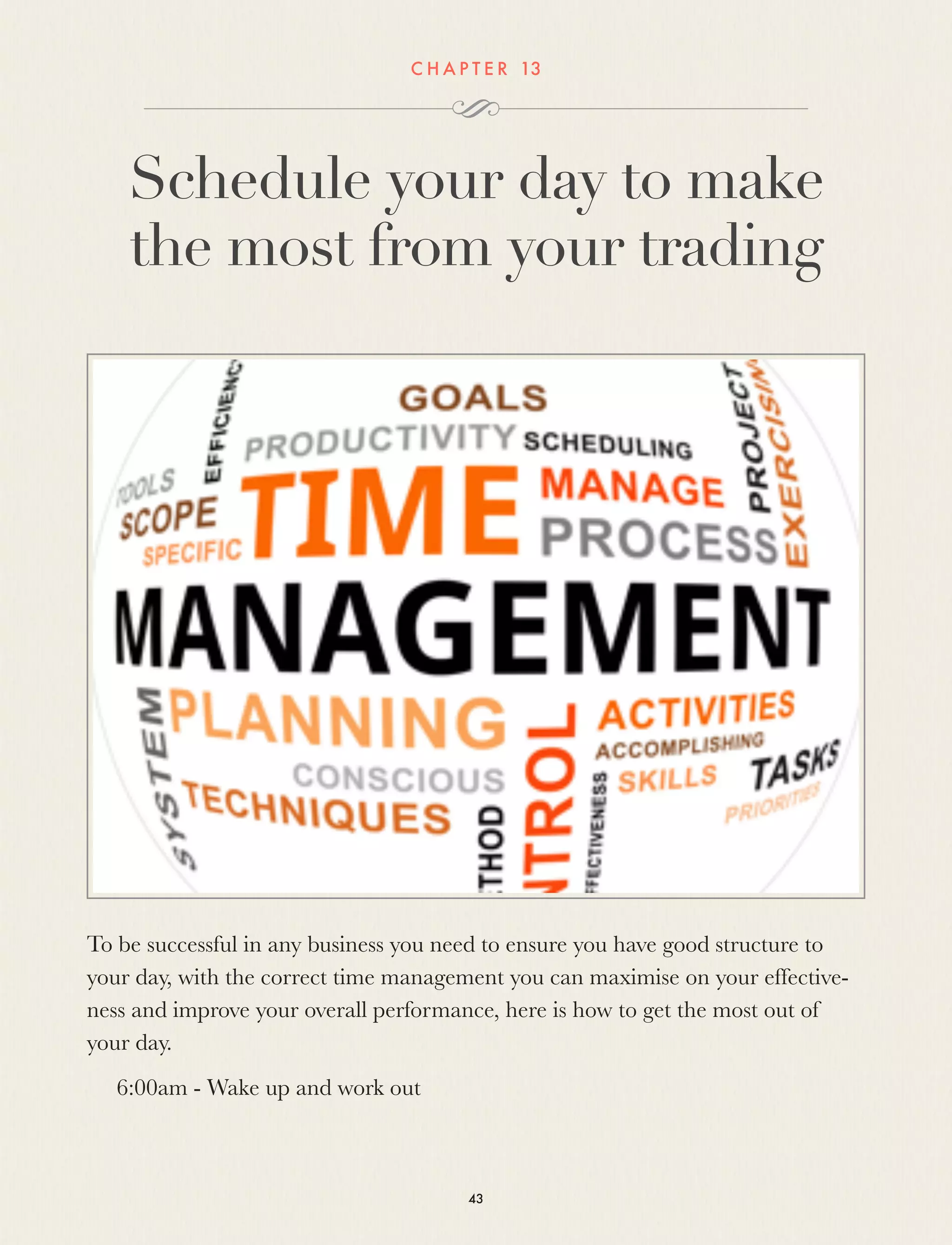 C H A P T E R 13
Schedule your day to make
the most from your trading
To be successful in any business you need to ensure you have good structure to
your day, with the correct time management you can maximise on your effective-
ness and improve your overall performance, here is how to get the most out of
your day.
6:00am - Wake up and work out
43
 