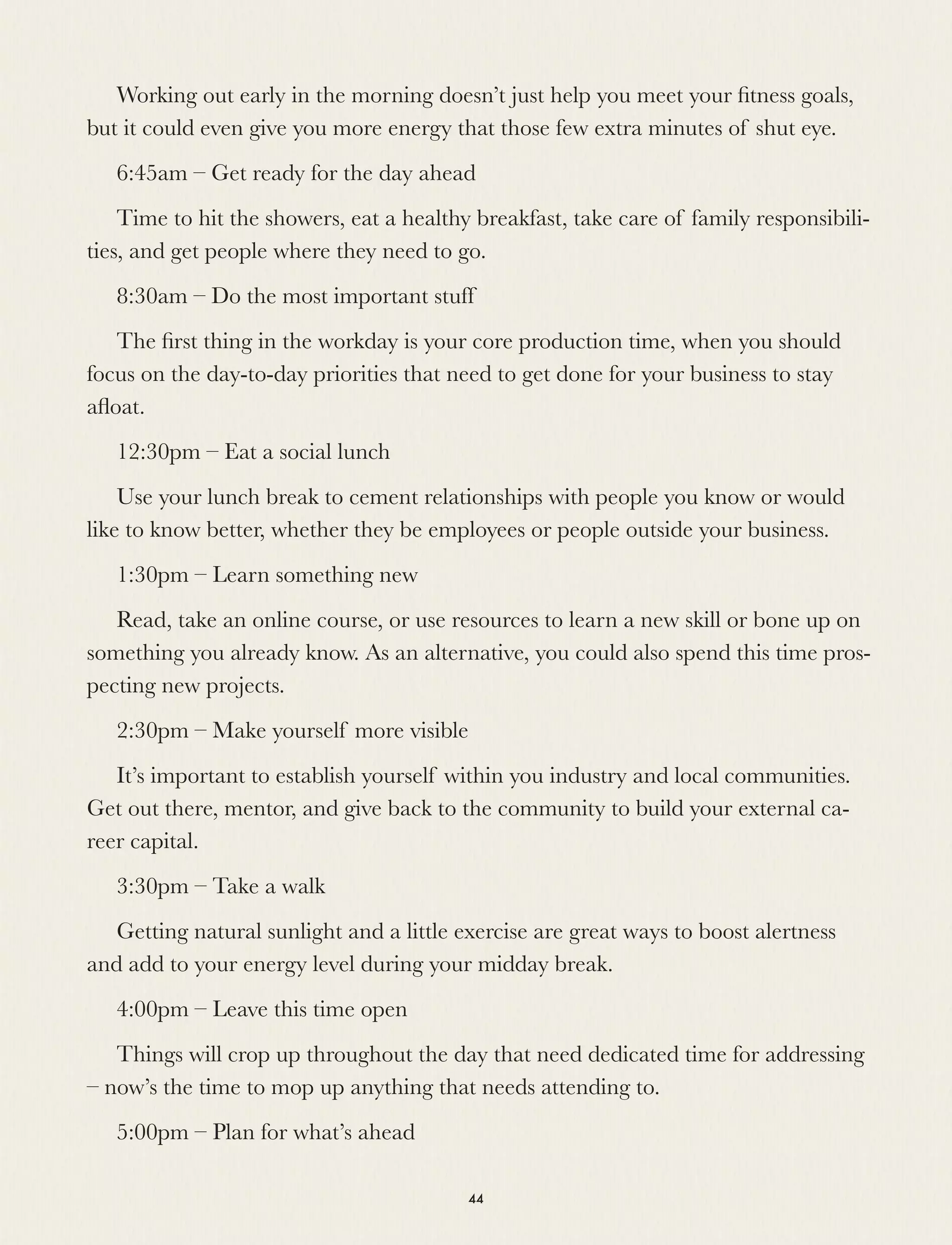 Working out early in the morning doesn’t just help you meet your ﬁtness goals,
but it could even give you more energy that those few extra minutes of shut eye.
6:45am – Get ready for the day ahead
Time to hit the showers, eat a healthy breakfast, take care of family responsibili-
ties, and get people where they need to go.
8:30am – Do the most important stuff
The ﬁrst thing in the workday is your core production time, when you should
focus on the day-to-day priorities that need to get done for your business to stay
aﬂoat.
12:30pm – Eat a social lunch
Use your lunch break to cement relationships with people you know or would
like to know better, whether they be employees or people outside your business.
1:30pm – Learn something new
Read, take an online course, or use resources to learn a new skill or bone up on
something you already know. As an alternative, you could also spend this time pros-
pecting new projects.
2:30pm – Make yourself more visible
It’s important to establish yourself within you industry and local communities.
Get out there, mentor, and give back to the community to build your external ca-
reer capital.
3:30pm – Take a walk
Getting natural sunlight and a little exercise are great ways to boost alertness
and add to your energy level during your midday break.
4:00pm – Leave this time open
Things will crop up throughout the day that need dedicated time for addressing
– now’s the time to mop up anything that needs attending to. 
5:00pm – Plan for what’s ahead
44
 