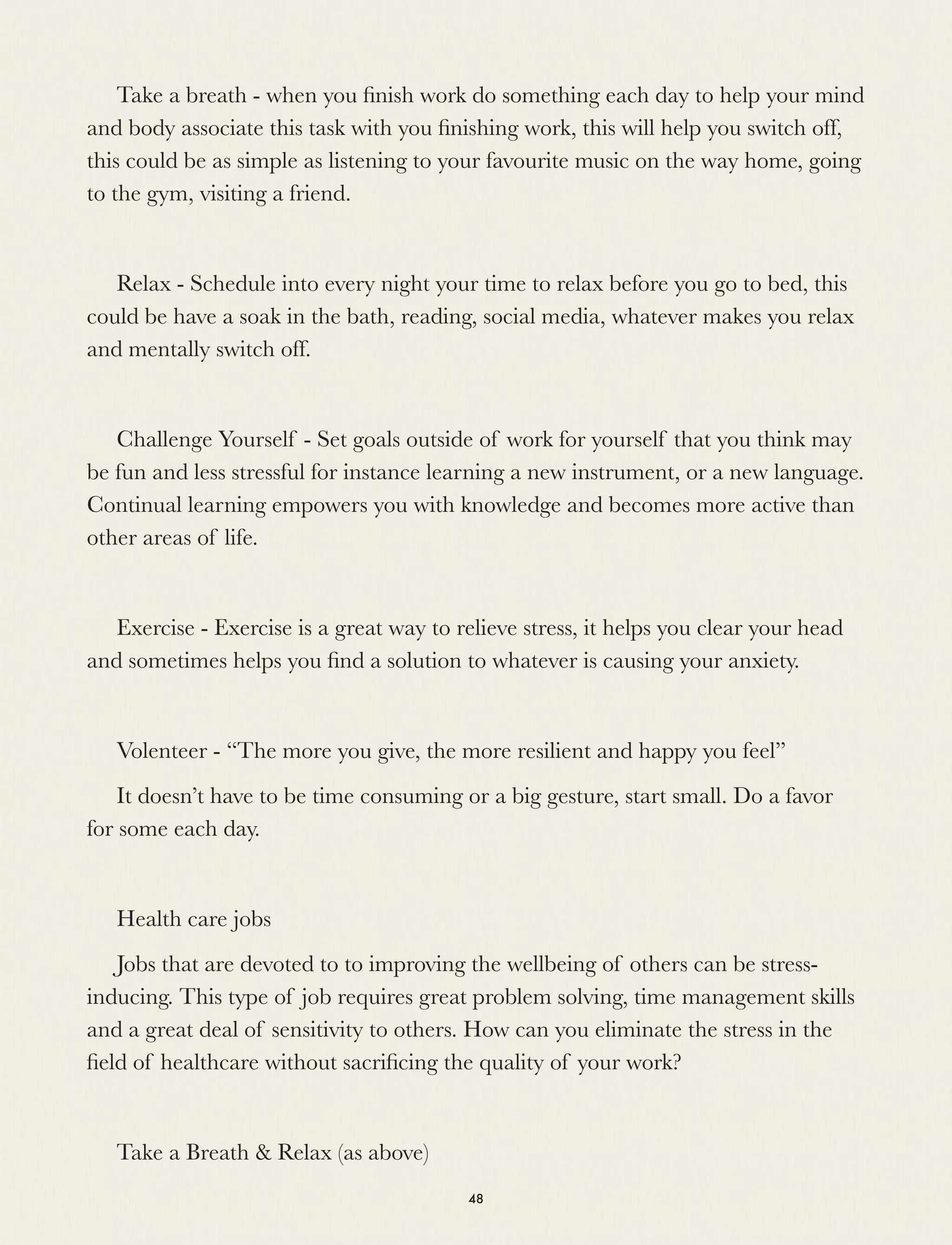 Take a breath - when you ﬁnish work do something each day to help your mind
and body associate this task with you ﬁnishing work, this will help you switch off,
this could be as simple as listening to your favourite music on the way home, going
to the gym, visiting a friend.
Relax - Schedule into every night your time to relax before you go to bed, this
could be have a soak in the bath, reading, social media, whatever makes you relax
and mentally switch off.
Challenge Yourself - Set goals outside of work for yourself that you think may
be fun and less stressful for instance learning a new instrument, or a new language.
Continual learning empowers you with knowledge and becomes more active than
other areas of life.
Exercise - Exercise is a great way to relieve stress, it helps you clear your head
and sometimes helps you ﬁnd a solution to whatever is causing your anxiety.
Volenteer - “The more you give, the more resilient and happy you feel”
It doesn’t have to be time consuming or a big gesture, start small. Do a favor
for some each day.
Health care jobs
Jobs that are devoted to to improving the wellbeing of others can be stress-
inducing. This type of job requires great problem solving, time management skills
and a great deal of sensitivity to others. How can you eliminate the stress in the
ﬁeld of healthcare without sacriﬁcing the quality of your work?
Take a Breath & Relax (as above)
48
 