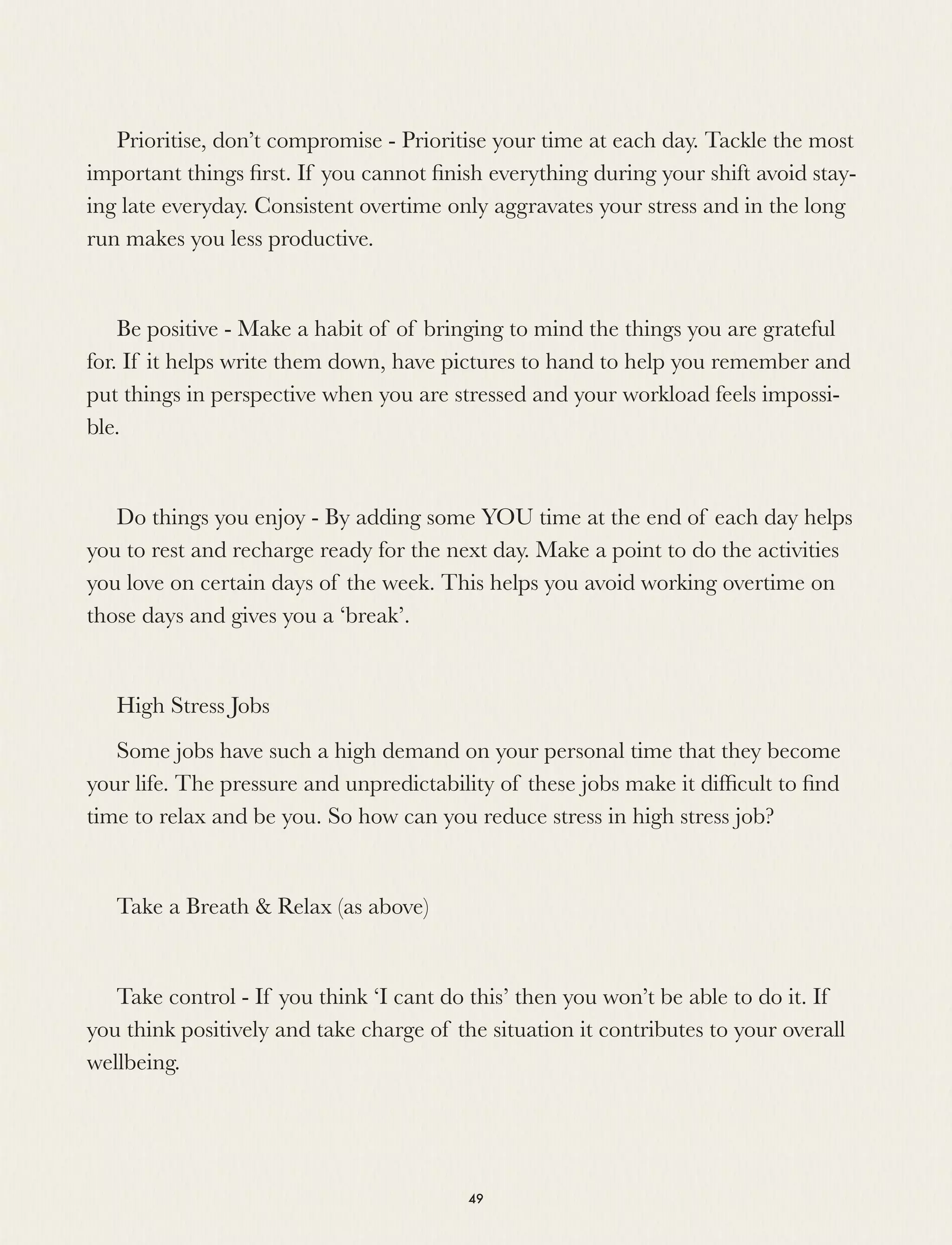 Prioritise, don’t compromise - Prioritise your time at each day. Tackle the most
important things ﬁrst. If you cannot ﬁnish everything during your shift avoid stay-
ing late everyday. Consistent overtime only aggravates your stress and in the long
run makes you less productive.
Be positive - Make a habit of of bringing to mind the things you are grateful
for. If it helps write them down, have pictures to hand to help you remember and
put things in perspective when you are stressed and your workload feels impossi-
ble.
Do things you enjoy - By adding some YOU time at the end of each day helps
you to rest and recharge ready for the next day. Make a point to do the activities
you love on certain days of the week. This helps you avoid working overtime on
those days and gives you a ‘break’.
High Stress Jobs
Some jobs have such a high demand on your personal time that they become
your life. The pressure and unpredictability of these jobs make it difﬁcult to ﬁnd
time to relax and be you. So how can you reduce stress in high stress job?
Take a Breath & Relax (as above)
Take control - If you think ‘I cant do this’ then you won’t be able to do it. If
you think positively and take charge of the situation it contributes to your overall
wellbeing.
49
 