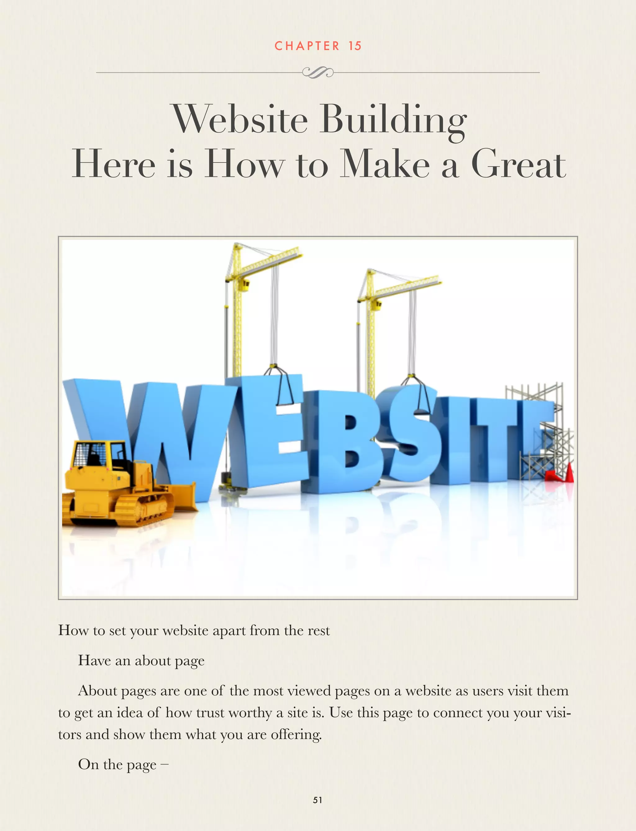 C H A P T E R 15
Website Building
Here is How to Make a Great
How to set your website apart from the rest
Have an about page
About pages are one of the most viewed pages on a website as users visit them
to get an idea of how trust worthy a site is. Use this page to connect you your visi-
tors and show them what you are offering.
On the page –
51
 