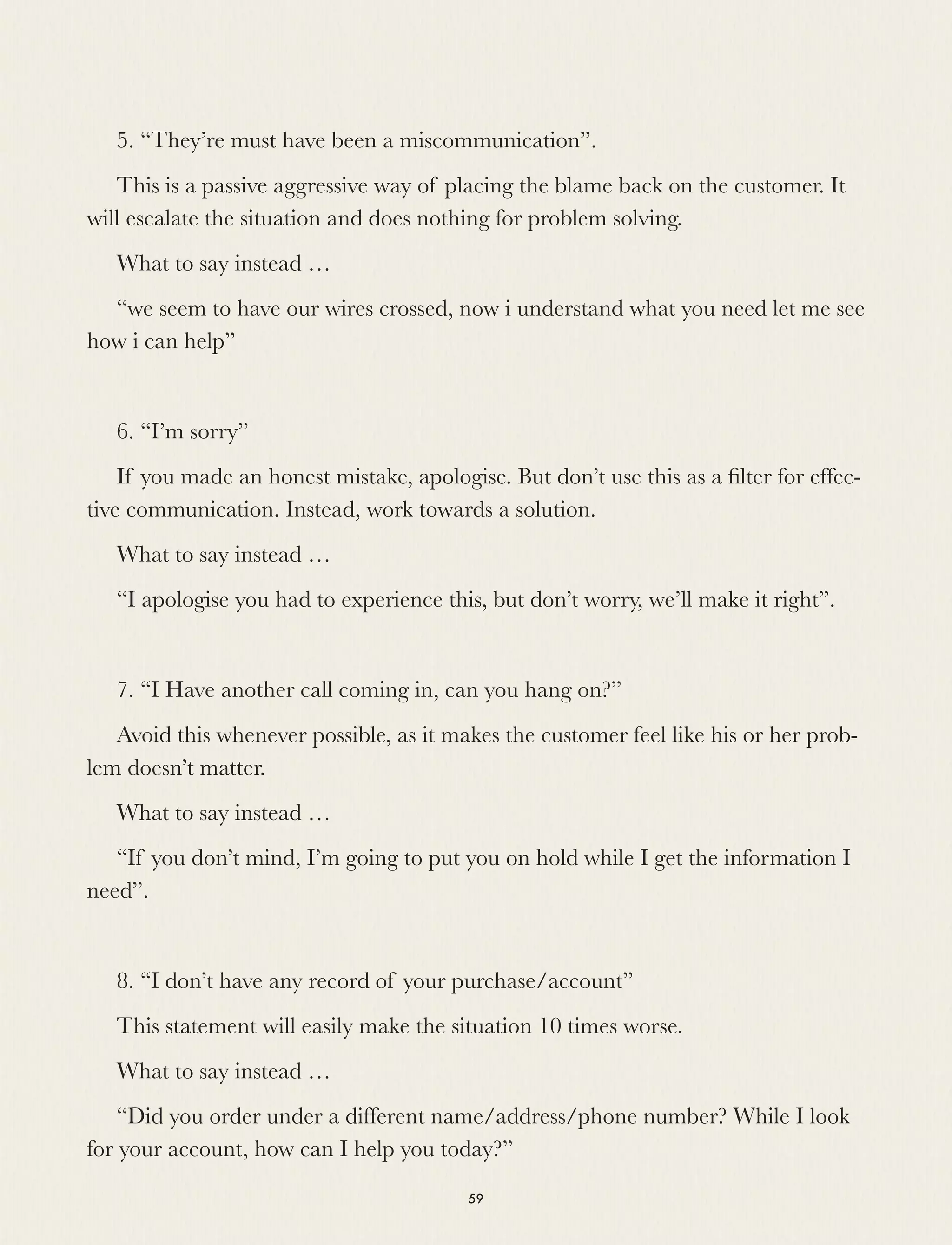 5. “They’re must have been a miscommunication”.
This is a passive aggressive way of placing the blame back on the customer. It
will escalate the situation and does nothing for problem solving.
What to say instead …
“we seem to have our wires crossed, now i understand what you need let me see
how i can help”
6. “I’m sorry”
If you made an honest mistake, apologise. But don’t use this as a ﬁlter for effec-
tive communication. Instead, work towards a solution.
What to say instead …
“I apologise you had to experience this, but don’t worry, we’ll make it right”.
7. “I Have another call coming in, can you hang on?”
Avoid this whenever possible, as it makes the customer feel like his or her prob-
lem doesn’t matter.
What to say instead …
“If you don’t mind, I’m going to put you on hold while I get the information I
need”.
8. “I don’t have any record of your purchase/account”
This statement will easily make the situation 10 times worse.
What to say instead …
“Did you order under a different name/address/phone number? While I look
for your account, how can I help you today?”
59
 