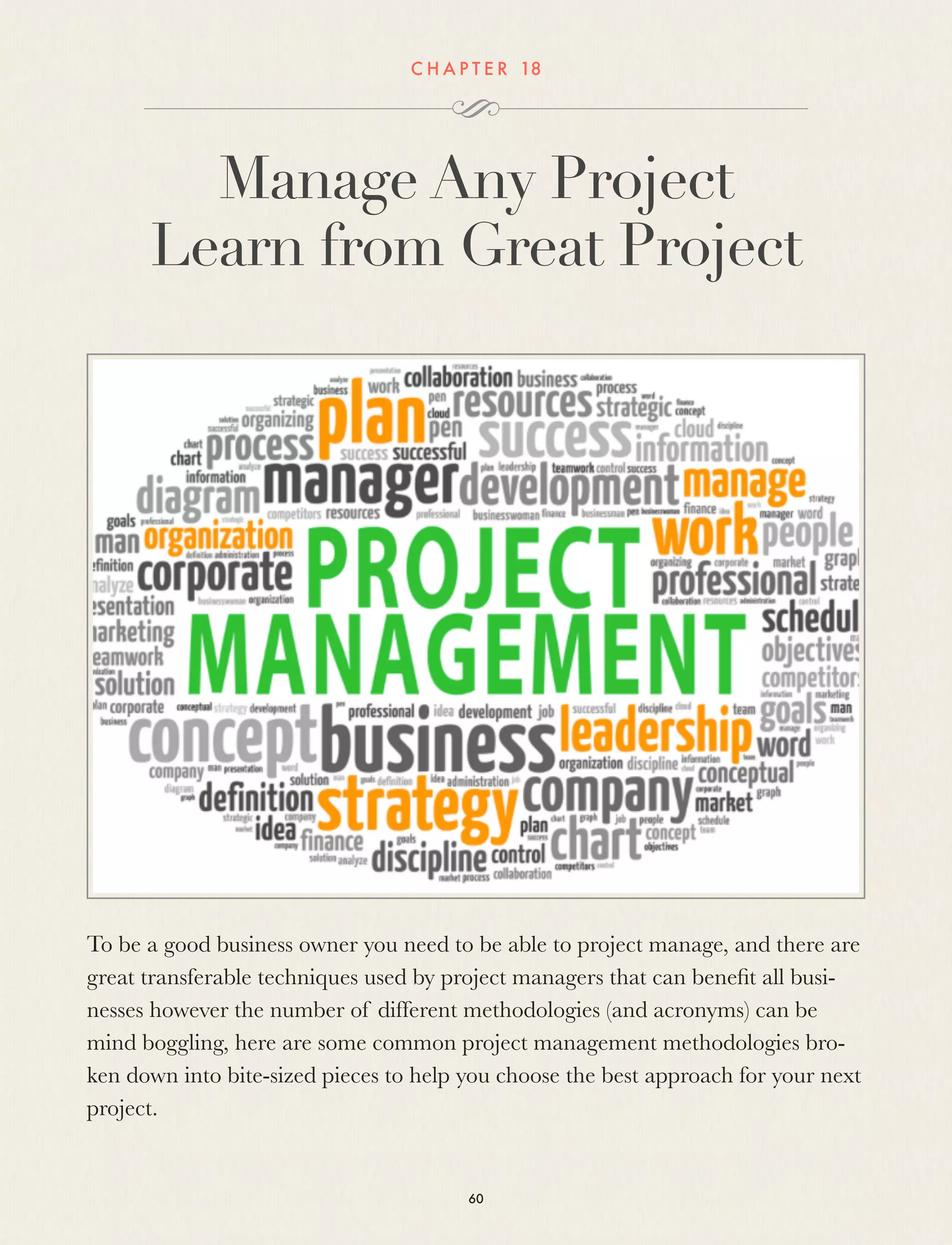 C H A P T E R 18
Manage Any Project
Learn from Great Project
To be a good business owner you need to be able to project manage, and there are
great transferable techniques used by project managers that can beneﬁt all busi-
nesses however the number of different methodologies (and acronyms) can be
mind boggling, here are some common project management methodologies bro-
ken down into bite-sized pieces to help you choose the best approach for your next
project. 
60
 