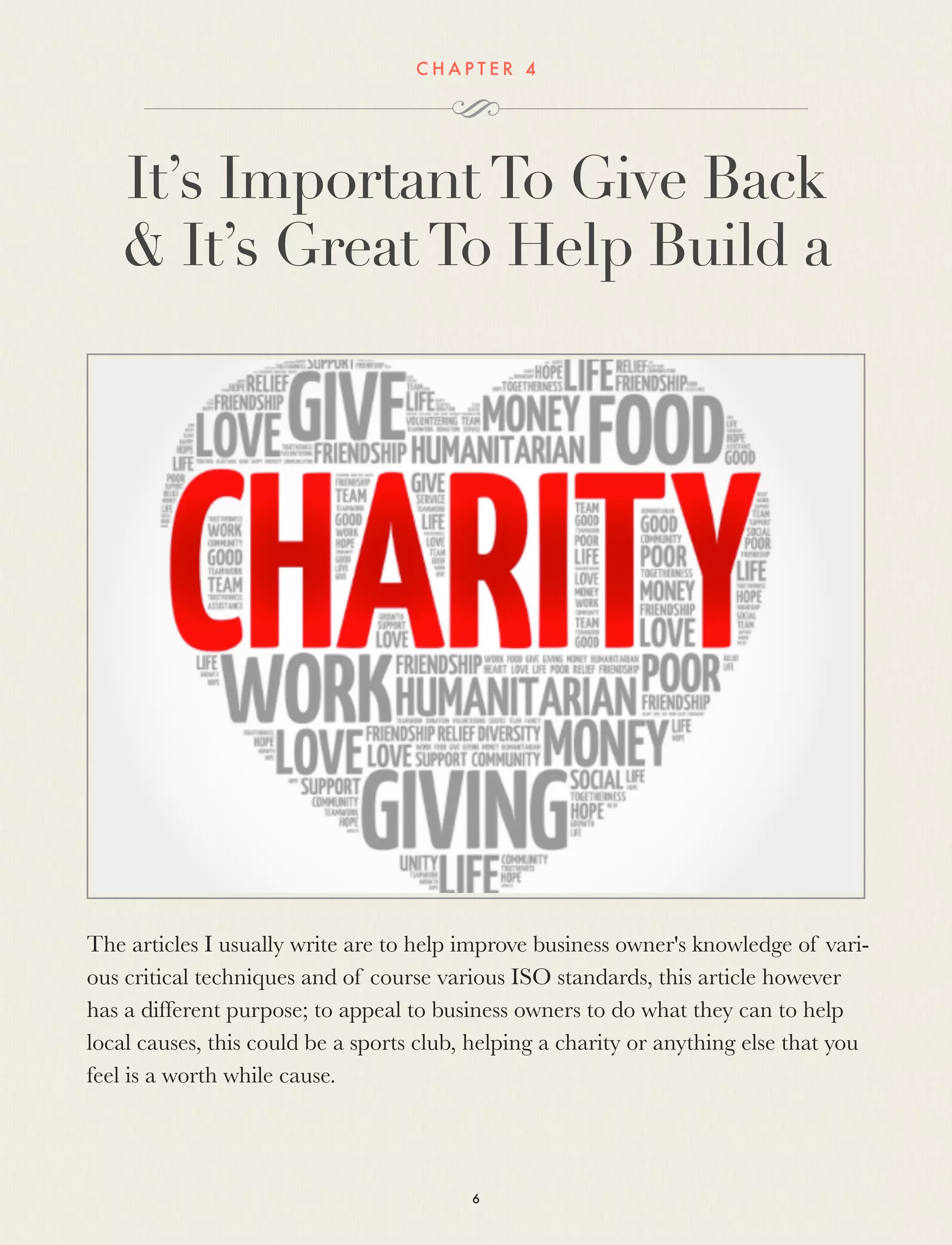 C H A P T E R 4
It’s ImportantTo Give Back
& It’s GreatTo Help Build a
The articles I usually write are to help improve business owner's knowledge of vari-
ous critical techniques and of course various ISO standards, this article however
has a different purpose; to appeal to business owners to do what they can to help
local causes, this could be a sports club, helping a charity or anything else that you
feel is a worth while cause.
6
 