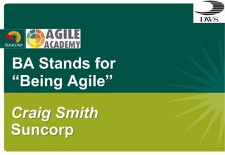BA Stands for
“Being Agile”

Craig Smith
Suncorp
 