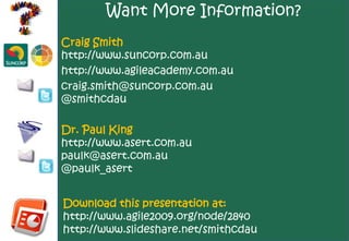Want More Information?
Craig Smith
http://www.suncorp.com.au
http://www.agileacademy.com.au
craig.smith@suncorp.com.au
@smithcdau

Dr. Paul King
http://www.asert.com.au
paulk@asert.com.au
@paulk_asert


Download this presentation at:
http://www.agile2009.org/node/2840
http://www.slideshare.net/smithcdau
 