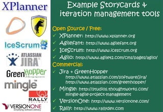 Example Storycards &
   iteration management tools
Open Source / Free:
 XPlanner: http://www.xplanner.org
 Agilefant: http://www.agilefant.org
 IceScrum: http://www.icescrum.org
 Agilo: http://www.agile42.com/cms/pages/agilo/
Commercial:
 Jira + GreenHopper
     http://www.atlassian.com/software/jira/
     http://www.atlassian.com/greenhopper/
 Mingle: http://studios.thoughtworks.com/
    mingle-agile-project-management
 VersionOne: http://www.versionone.com/
 Rally: http://www.rallydev.com
 