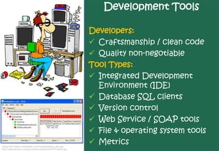 Development Tools

                                                                Developers:
                                                                 Craftsmanship / clean code
                                                                 Quality non-negotiable
                                                                Tool Types:
                                                                 Integrated Development
                                                                  Environment (IDE)
                                                                 Database SQL clients
                                                                 Version control
                                                                 Web Service / SOAP tools
                                                                 File & operating system tools
Image http://www.cornetdesign.com/images/bowling_all2s.jpg
                                                                 Metrics
http://cybernetnews.com/wp-content/uploads/2007/07/hacker.jpg
 