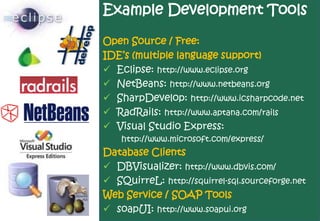 Example Development Tools

Open Source / Free:
IDE’s (multiple language support)
 Eclipse: http://www.eclipse.org
 NetBeans: http://www.netbeans.org
 SharpDevelop: http://www.icsharpcode.net
 RadRails: http://www.aptana.com/rails
 Visual Studio Express:
    http://www.microsoft.com/express/
Database Clients
 DBVisualizer: http://www.dbvis.com/
 SQuirreL: http://squirrel-sql.sourceforge.net
Web Service / SOAP Tools
 soapUI: http://www.soapui.org
 