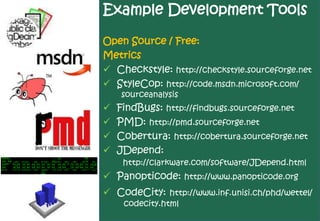 Example Development Tools

Open Source / Free:
Metrics
 Checkstyle: http://checkstyle.sourceforge.net
 StyleCop: http://code.msdn.microsoft.com/
    sourceanalysis
   FindBugs: http://findbugs.sourceforge.net
   PMD: http://pmd.sourceforge.net
   Cobertura: http://cobertura.sourceforge.net
   JDepend:
     http://clarkware.com/software/JDepend.html
 Panopticode: http://www.panopticode.org
 CodeCity: http://www.inf.unisi.ch/phd/wettel/
     codecity.html
 