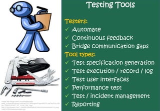Testing Tools

                                                                       Testers:
                                                                        Automate
                                                                        Continuous feedback
                                                                        Bridge communication gaps
                                                                       Tool types:
                                                                        Test specification generation
                                                                        Test execution / record / log
                                                                        Test user interfaces
                                                                        Performance test
                                                                        Test / incident management
                                                                        Reporting
Image http://blogs.msdn.com/blogfiles/willy-
peter_schaub/WindowsLiveWriter/VSTSRangersProjectsWCFLoadTestToo.0Sh
ips_7D80/CLIPART_OF_13165_SM_2.jpg
http://2.bp.blogspot.com/_U08AbEz5lx4/Ra9UkCi4EeI/AAAAAAAAAAY/vLpsqL
3uqE0/s320/swisstoolcsopen.jpg
 