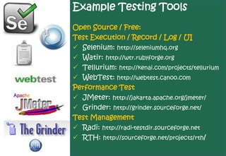 Example Testing Tools
Open Source / Free:
Test Execution / Record / Log / UI
 Selenium: http://seleniumhq.org
 Watir: http://wtr.rubyforge.org
 Tellurium: http://kenai.com/projects/tellurium
 WebTest: http://webtest.canoo.com
Performance Test
 JMeter: http://jakarta.apache.org/jmeter/
 Grinder: http://grinder.sourceforge.net/
Test Management
 Radi: http://radi-testdir.sourceforge.net
 RTH: http://sourceforge.net/projects/rth/
 