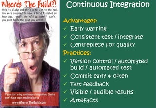 Continuous Integration

                                                   Advantages:
                                                    Early warning
                                                    Consistent test / integrate
                                                    Centrepiece for quality
                                                   Practices:
                                                    Version control / automated
                                                     build / automated test
                                                    Commit early & often
                                                    Fast feedback
                                                    Visible / audible results
                                                    Artefacts
Image http://www.michaelfransen.com/wp-
content/uploads/2008/02/wheresthebuild-small.jpg
 