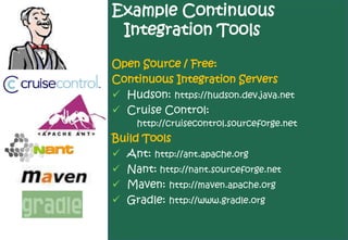 Example Continuous
 Integration Tools

Open Source / Free:
Continuous Integration Servers
 Hudson: https://hudson.dev.java.net
 Cruise Control:
     http://cruisecontrol.sourceforge.net
Build Tools
 Ant: http://ant.apache.org
 Nant: http://nant.sourceforge.net
 Maven: http://maven.apache.org
 Gradle: http://www.gradle.org
 