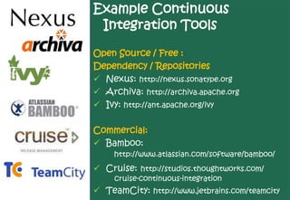 Example Continuous
 Integration Tools

Open Source / Free :
Dependency / Repositories
 Nexus: http://nexus.sonatype.org
 Archiva: http://archiva.apache.org
 Ivy: http://ant.apache.org/ivy

Commercial:
 Bamboo:
     http://www.atlassian.com/software/bamboo/
 Cruise: http://studios.thoughtworks.com/
     cruise-continuous-integration
 TeamCity: http://www.jetbrains.com/teamcity
 