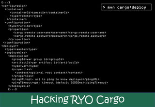 [...]
<configuration>
  <container>
                                                            > mvn   cargo:deploy
     <containerId>tomcat5x</containerId>
     <type>remote</type>
   </container>
  <configuration>
    <type>runtime</type>
    <properties>
       <cargo.remote.username>username</cargo.remote.username>
       <cargo.remote.password>password</cargo.remote.password>
    </properties>
 </configuration>
<deployer>
  <type>remote</type>
  <deployables>
    <deployable>
      <groupId>war group id</groupId>
      <artifactId>war artifact id</artifactId>
      <type>war</type>
      <properties>
        <context>optional root context</context>
      </properties>
      <pingURL>opt. url to ping to know deployed</pingURL>
      <pingTimeout>opt. timeout (default 20000ms)</pingTimeout>
    </deployable>
    [...]



                Hacking RYO Cargo
 