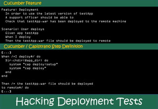 Cucumber Feature
Feature: Deployment
  In order to use the latest version of testApp
  A support officer should be able to
  Check that testApp.war has been deployed to the remote machine

Scenario: User deploys
  Given app testApp
  When I deploy
  Then the testApp.war file should be deployed to remote
 Cucumber / Capistrano Step Definition
[...]
When /^I deploy$/ do
  Dir.chdir(@app_dir) do
    system "cap deploy:setup"
    system "cap deploy"
  end
end

Then /^ the testApp.war file should be deployed
to remote$/ do
[...]


       Hacking Deployment Tests
 