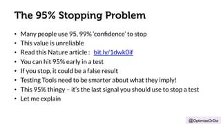 The 95% Stopping Problem 
• Many people use 95, 99% ‘confidence’ to stop 
• This value is unreliable 
• Read this Nature article : bit.ly/1dwk0if 
• You can hit 95% early in a test 
• If you stop, it could be a false result 
• Testing Tools need to be smarter about what they imply! 
• This 95% thingy – it’s the last signal you should use to stop a test 
• Let me explain 
@OptimiseOrDie 
 