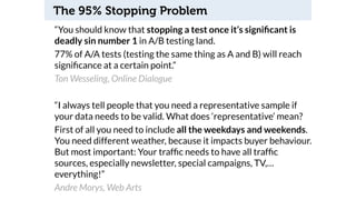 The 95% Stopping Problem 
“You should know that stopping a test once it’s significant is 
deadly sin number 1 in A/B testing land. 
77% of A/A tests (testing the same thing as A and B) will reach 
significance at a certain point.” 
Ton Wesseling, Online Dialogue 
“I always tell people that you need a representative sample if 
your data needs to be valid. What does ‘representative’ mean? 
First of all you need to include all the weekdays and weekends. 
You need different weather, because it impacts buyer behaviour. 
But most important: Your traffic needs to have all traffic 
sources, especially newsletter, special campaigns, TV,… 
everything!” 
Andre Morys, Web Arts 
 
