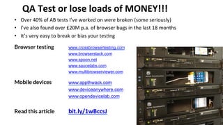 QA 
Test 
or 
lose 
loads 
of 
MONEY!!! 
• Over 
40% 
of 
AB 
tests 
I’ve 
worked 
on 
were 
broken 
(some 
seriously) 
• I’ve 
also 
found 
over 
£20M 
p.a. 
of 
browser 
bugs 
in 
the 
last 
18 
months 
• It’s 
very 
easy 
to 
break 
or 
bias 
your 
tes'ng 
Browser testing 
www.crossbrowsertesting.com 
www.browserstack.com 
www.spoon.net 
www.saucelabs.com 
www.multibrowserviewer.com 
Mobile devices 
www.appthwack.com 
www.deviceanywhere.com 
www.opendevicelab.com 
Read this article bit.ly/1wBccsJ 
@OptimiseOrDie 
 