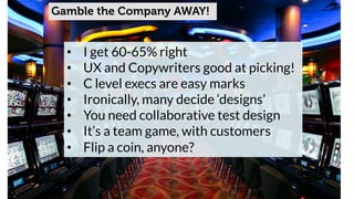 Gamble the Company AWAY! 
• I get 60-65% right 
• UX and Copywriters good at picking! 
• C level execs are easy marks 
• Ironically, many decide ‘designs’ 
• You need collaborative test design 
• It’s a team game, with customers 
• Flip a coin, anyone? 
 