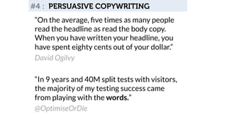 #4 : PERSUASIVE COPYWRITING 
“On the average, five times as many people 
read the headline as read the body copy. 
When you have written your headline, you 
have spent eighty cents out of your dollar.” 
David Ogilvy 
“In 9 years and 40M split tests with visitors, 
the majority of my testing success came 
from playing with the words.” 
@OptimiseOrDie 
 