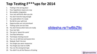 Top 
Tes'ng 
F***ups 
for 
2014 
1. Tes'ng 
in 
the 
wrong 
place 
2. Your 
hypothesis 
inputs 
are 
crap 
3. No 
analy'cs 
integra'on 
4. Your 
test 
will 
finish 
a=er 
you 
die 
5. You 
don’t 
test 
for 
long 
enough 
6. You 
peek 
before 
it’s 
ready 
7. No 
QA 
for 
your 
split 
test 
8. Opportuni'es 
are 
not 
priori'sed 
9. Tes'ng 
cycles 
are 
too 
slow 
10. You 
don’t 
know 
when 
tests 
are 
ready 
11. Your 
test 
fails 
12. The 
test 
is 
‘about 
the 
same’ 
13. Test 
flips 
behaviour 
14. Test 
keeps 
moving 
around 
15. You 
run 
an 
A/A 
test 
and 
waste 
'me 
16. Nobody 
‘feels’ 
the 
test 
17. You 
forgot 
you 
were 
responsive 
18. You 
forgot 
you 
had 
no 
traffic 
19. You 
ran 
the 
wrong 
test 
type 
20. You 
didn’t 
try 
all 
the 
flavours 
of 
tes'ng 
@OptimiseOrDie 
slidesha.re/1wBbZ9c 
 