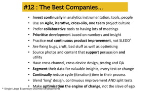#12 : The Best Companies… 
• Invest 
con'nually 
in 
analy'cs 
instrumenta'on, 
tools, 
people 
• Use 
an 
Agile, 
itera've, 
cross-­‐silo, 
one 
team 
project 
culture 
• Prefer 
collabora've 
tools 
to 
having 
lots 
of 
mee'ngs 
• Priori'se 
development 
based 
on 
numbers 
and 
insight 
• Prac'ce 
real 
con'nuous 
product 
improvement, 
not 
SLEDD* 
• Are 
fixing 
bugs, 
cru=, 
bad 
stuff 
as 
well 
as 
op'mising 
• Source 
photos 
and 
content 
that 
support 
persuasion 
and 
u'lity 
• Have 
cross 
channel, 
cross 
device 
design, 
tes'ng 
and 
QA 
• Segment 
their 
data 
for 
valuable 
insights, 
every 
test 
or 
change 
• Con'nually 
reduce 
cycle 
(itera'on) 
'me 
in 
their 
process 
• Blend 
‘long’ 
design, 
con'nuous 
improvement 
AND 
split 
tests 
• Make 
op'misa'on 
the 
engine 
of 
change, 
not 
the 
slave 
of 
ego 
* Single Large Expensive Doomed Developments 
 