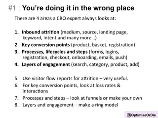 #1 : You’re doing it in the wrong place 
There 
are 
4 
areas 
a 
CRO 
expert 
always 
looks 
at: 
1. Inbound 
a+ri.on 
(medium, 
source, 
landing 
page, 
keyword, 
intent 
and 
many 
more…) 
2. Key 
conversion 
points 
(product, 
basket, 
registraBon) 
3. Processes, 
lifecycles 
and 
steps 
(forms, 
logins, 
registraBon, 
checkout, 
onboarding, 
emails, 
push) 
4. Layers 
of 
engagement 
(search, 
category, 
product, 
add) 
5. Use 
visitor 
flow 
reports 
for 
aIriBon 
– 
very 
useful. 
6. For 
key 
conversion 
points, 
look 
at 
loss 
rates 
& 
interacBons 
7. Processes 
and 
steps 
– 
look 
at 
funnels 
or 
make 
your 
own 
8. Layers 
and 
engagement 
– 
make 
a 
ring 
model 
@OptimiseOrDie 
 