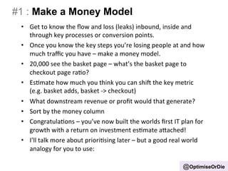 #1 : Make a Money Model 
• Get 
to 
know 
the 
flow 
and 
loss 
(leaks) 
inbound, 
inside 
and 
through 
key 
processes 
or 
conversion 
points. 
• Once 
you 
know 
the 
key 
steps 
you’re 
losing 
people 
at 
and 
how 
much 
traffic 
you 
have 
– 
make 
a 
money 
model. 
• 20,000 
see 
the 
basket 
page 
– 
what’s 
the 
basket 
page 
to 
checkout 
page 
raBo? 
• EsBmate 
how 
much 
you 
think 
you 
can 
shi 
the 
key 
metric 
(e.g. 
basket 
adds, 
basket 
-­‐> 
checkout) 
• What 
downstream 
revenue 
or 
profit 
would 
that 
generate? 
• Sort 
by 
the 
money 
column 
• CongratulaBons 
– 
you’ve 
now 
built 
the 
worlds 
first 
IT 
plan 
for 
growth 
with 
a 
return 
on 
investment 
esBmate 
aIached! 
• I’ll 
talk 
more 
about 
prioriBsing 
later 
– 
but 
a 
good 
real 
world 
analogy 
for 
you 
to 
use: 
@OptimiseOrDie 
 