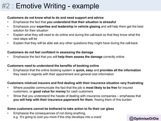 Insight 
-­‐ 
Inputs 
@OptimiseOrDie 
#2 : Emotive Writing - example 
Customers do not know what to do and need support and advice 
• Emphasize the fact that you understand that their situation is stressful 
• Emphasize your expertise and leadership in vehicle glazing and will help them get the best 
solution for their situation 
• Explain what they will need to do online and during the call-back so that they know what the 
next steps will be 
• Explain that they will be able ask any other questions they might have during the call-back 
Customers do not feel confident in assessing the damage 
• Emphasize the fact that you will help them assess the damage correctly online 
Customers need to understand the benefits of booking online 
• Emphasize that the online booking system is quick, easy and provides all the information 
they need in regards with their appointment and general cost information 
Customers mistrust insurers and find dealing with their insurance situation very frustrating 
• Where possible communicate the fact that the job is most likely to be free for insured 
customers, or good value for money for cash customers 
• Show that you understand the hassle of dealing with insurance companies – emphasise that 
you will help with their insurance paperwork for them, freeing them of this burden 
Some customers cannot be bothered to take action to fix their car glass 
• Emphasize the consequences of not doing anything, 
e.g. ‘It’s going to cost you more if the chip develops into a crack’ 
 