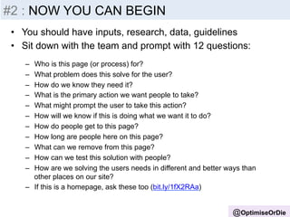 #2 Insight 
: NOW YOU -­‐ 
Inputs 
CAN BEGIN 
• You should have inputs, research, data, guidelines 
• Sit down with the team and prompt with 12 questions: 
– Who is this page (or process) for? 
– What problem does this solve for the user? 
– How do we know they need it? 
– What is the primary action we want people to take? 
– What might prompt the user to take this action? 
– How will we know if this is doing what we want it to do? 
– How do people get to this page? 
– How long are people here on this page? 
– What can we remove from this page? 
– How can we test this solution with people? 
– How are we solving the users needs in different and better ways than 
@OptimiseOrDie 
other places on our site? 
– If this is a homepage, ask these too (bit.ly/1fX2RAa) 
 
