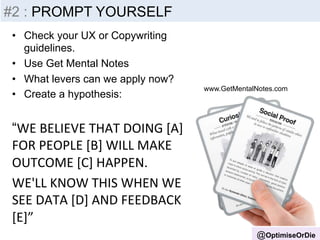 Insight 
-­‐ 
Inputs 
@OptimiseOrDie 
#2 : PROMPT YOURSELF 
• Check your UX or Copywriting 
guidelines. 
• Use Get Mental Notes 
• What levers can we apply now? 
• Create a hypothesis: 
“WE 
BELIEVE 
THAT 
DOING 
[A] 
FOR 
PEOPLE 
[B] 
WILL 
MAKE 
OUTCOME 
[C] 
HAPPEN. 
WE'LL 
KNOW 
THIS 
WHEN 
WE 
SEE 
DATA 
[D] 
AND 
FEEDBACK 
[E]” 
www.GetMentalNotes.com 
 