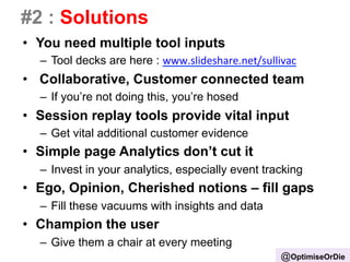 #2 : Solutions 
• You need multiple tool inputs 
– Tool decks are here : www.slideshare.net/sullivac 
• Collaborative, Customer connected team 
– If you’re not doing this, you’re hosed 
• Session replay tools provide vital input 
– Get vital additional customer evidence 
• Simple page Analytics don’t cut it 
– Invest in your analytics, especially event tracking 
• Ego, Opinion, Cherished notions – fill gaps 
– Fill these vacuums with insights and data 
• Champion the user 
– Give them a chair at every meeting 
@OptimiseOrDie 
 
