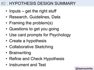 #2 Insight 
: HYPOTHESIS -­‐ 
Inputs 
DESIGN SUMMARY 
• Inputs – get the right stuff 
• Research, Guidelines, Data 
• Framing the problem(s) 
• Questions to get you going 
• Use card prompts for Psychology 
• Create a hypothesis 
• Collaborative Sketching 
• Brainwriting 
• Refine and Check Hypothesis 
• Instrument and Test 
@OptimiseOrDie 
 