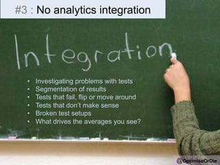 #3 : No analytics integration 
• Investigating problems with tests 
• Segmentation of results 
• Tests that fail, flip or move around 
• Tests that don’t make sense 
• Broken test setups 
• What drives the averages you see? 
@OptimiseOrDie 
 