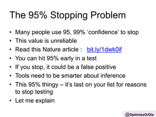 The 95% Stopping Problem 
• Many people use 95, 99% ‘confidence’ to stop 
• This value is unreliable 
• Read this Nature article : bit.ly/1dwk0if 
• You can hit 95% early in a test 
• If you stop, it could be a false positive 
• Tools need to be smarter about inference 
• This 95% thingy – it’s last on your list for reasons 
to stop testing 
• Let me explain 
@OptimiseOrDie 
 