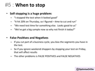 #5 : When 
to 
stop 
• Self 
stopping 
is 
a 
huge 
problem: 
– “I 
stopped 
the 
test 
when 
it 
looked 
good” 
– “It 
hit 
20% 
on 
Thursday, 
so 
I 
figured 
– 
Bme 
to 
cut 
and 
run” 
– “We 
need 
test 
Bme 
for 
something 
else. 
Looks 
good 
to 
us” 
– “We’ve 
got 
a 
big 
sample 
now 
so 
why 
not 
finish 
it 
today?” 
• False 
Posi.ves 
and 
Nega.ves 
– If 
you 
cut 
part 
of 
a 
business 
cycle, 
you 
bias 
the 
segments 
you 
have 
in 
the 
test. 
– So 
if 
you 
ignore 
weekend 
shoppers 
by 
stopping 
your 
test 
on 
Friday, 
that 
will 
affect 
results 
– The 
other 
problems 
is 
FALSE 
POSITIVES 
and 
FALSE 
NEGATIVES 
@OptimiseOrDie 
 
