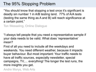 The 95% Stopping Problem 
“You should know that stopping a test once it’s significant is 
deadly sin number 1 in A/B testing land. 77% of A/A tests 
(testing the same thing as A and B) will reach significance at 
a certain point.” 
Ton Wesseling, Online Dialogue 
“I always tell people that you need a representative sample if 
your data needs to be valid. What does ‘representative’ 
mean? 
First of all you need to include all the weekdays and 
weekends. You need different weather, because it impacts 
buyer behaviour. But most important: Your traffic needs to 
have all traffic sources, especially newsletter, special 
campaigns, TV,… everything! The longer the test runs, the 
more insights you get. 
Andre Morys, Web Arts 
 