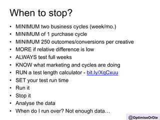 When to stop? 
• MINIMUM two business cycles (week/mo.) 
• MINIMUM of 1 purchase cycle 
• MINIMUM 250 outcomes/conversions per creative 
• MORE if relative difference is low 
• ALWAYS test full weeks 
• KNOW what marketing and cycles are doing 
• RUN a test length calculator - bit.ly/XqCxuu 
• SET your test run time 
• Run it 
• Stop it 
• Analyse the data 
• When do I run over? Not enough data… 
@OptimiseOrDie 
 