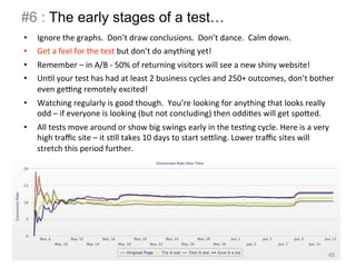 #6 : The early stages of a test… 
• Ignore 
the 
graphs. 
Don’t 
draw 
conclusions. 
Don’t 
dance. 
Calm 
down. 
• Get 
a 
feel 
for 
the 
test 
but 
don’t 
do 
anything 
yet! 
• Remember 
– 
in 
A/B 
-­‐ 
50% 
of 
returning 
visitors 
will 
see 
a 
new 
shiny 
website! 
• UnBl 
your 
test 
has 
had 
at 
least 
2 
business 
cycles 
and 
250+ 
outcomes, 
don’t 
bother 
even 
gewng 
remotely 
excited! 
• Watching 
regularly 
is 
good 
though. 
You’re 
looking 
for 
anything 
that 
looks 
really 
odd 
– 
if 
everyone 
is 
looking 
(but 
not 
concluding) 
then 
oddiBes 
will 
get 
spoIed. 
• All 
tests 
move 
around 
or 
show 
big 
swings 
early 
in 
the 
tesBng 
cycle. 
Here 
is 
a 
very 
high 
traffic 
site 
– 
it 
sBll 
takes 
10 
days 
to 
start 
seIling. 
Lower 
traffic 
sites 
will 
stretch 
this 
period 
further. 
45 
 