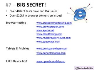 #7 
– 
BIG 
SECRET! 
• Over 
40% 
of 
tests 
have 
had 
QA 
issues. 
• Over 
£20M 
in 
browser 
conversion 
issues! 
Browser 
tesBng 
www.crossbrowsertesting.com 
www.browserstack.com 
www.spoon.net 
www.cloudtesting.com 
www.multibrowserviewer.com 
www.saucelabs.com 
Tablets 
& 
Mobiles 
www.deviceanywhere.com 
www.perfectomobile.com 
FREE 
Device 
lab! 
www.opendevicelab.com 
@OptimiseOrDie 
 