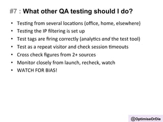 #7 : What other QA testing should I do? 
• TesBng 
from 
several 
locaBons 
(office, 
home, 
elsewhere) 
• TesBng 
the 
IP 
filtering 
is 
set 
up 
• Test 
tags 
are 
firing 
correctly 
(analyBcs 
and 
the 
test 
tool) 
• Test 
as 
a 
repeat 
visitor 
and 
check 
session 
Bmeouts 
• Cross 
check 
figures 
from 
2+ 
sources 
• Monitor 
closely 
from 
launch, 
recheck, 
watch 
• WATCH 
FOR 
BIAS! 
@OptimiseOrDie 
 