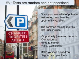 #8 : Tests are random and not prioritised 
Once you have a list of potential 
test areas, rank them by 
opportunity vs. effort. 
The common ranking metrics 
that I use include: 
• Opportunity (revenue, impact) 
• Dev resource 
• Time to market 
• Risk / Complexity 
Make yourself a quadrant 
diagram and plot them 
 