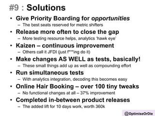 #9 : Solutions 
• Give Priority Boarding for opportunities 
– The best seats reserved for metric shifters 
• Release more often to close the gap 
– More testing resource helps, analytics ‘hawk eye’ 
• Kaizen – continuous improvement 
– Others call it JFDI (just f***ing do it) 
• Make changes AS WELL as tests, basically! 
– These small things add up as well as compounding effort 
• Run simultaneous tests 
– With analytics integration, decoding this becomes easy 
• Online Hair Booking – over 100 tiny tweaks 
– No functional changes at all – 37% improvement 
• Completed in-between product releases 
– The added lift for 10 days work, worth 360k 
@OptimiseOrDie 
 