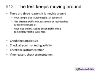 #13 : The test keeps moving around 
• There 
are 
three 
reasons 
it 
is 
moving 
around 
– Your 
sample 
size 
(outcomes) 
is 
sBll 
too 
small 
– The 
external 
traffic 
mix, 
customers 
or 
reacBon 
has 
suddenly 
changed 
or 
– Your 
inbound 
markeBng 
driven 
traffic 
mix 
is 
completely 
volaBle 
(very 
rare) 
• Check 
the 
sample 
size 
• Check 
all 
your 
markeBng 
acBvity 
• Check 
the 
instrumentaBon 
• If 
no 
reason, 
check 
segmentaBon 
@OptimiseOrDie 
 