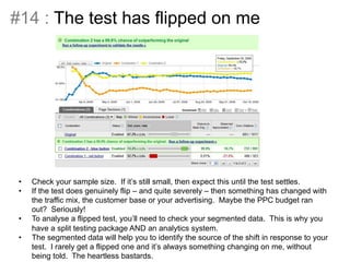 #14 : The test has flipped on me 
• Something 
like 
this 
can 
happen: 
• Check your sample size. If it’s still small, then expect this until the test settles. 
• If the test does genuinely flip – and quite severely – then something has changed with 
the traffic mix, the customer base or your advertising. Maybe the PPC budget ran 
out? Seriously! 
• To analyse a flipped test, you’ll need to check your segmented data. This is why you 
have a split testing package AND an analytics system. 
• The segmented data will help you to identify the source of the shift in response to your 
test. I rarely get a flipped one and it’s always something changing on me, without 
being told. The heartless bastards. 
 