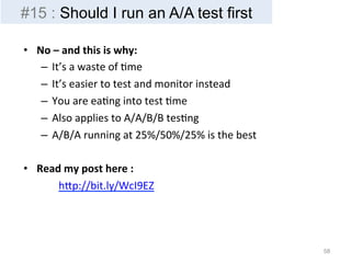 • No 
– 
and 
this 
is 
why: 
– It’s 
a 
waste 
of 
Bme 
– It’s 
easier 
to 
test 
and 
monitor 
instead 
– You 
are 
eaBng 
into 
test 
Bme 
– Also 
applies 
to 
A/A/B/B 
tesBng 
– A/B/A 
running 
at 
25%/50%/25% 
is 
the 
best 
• Read 
my 
post 
here 
: 
hIp://bit.ly/WcI9EZ 
58 
#15 : Should I run an A/A test first 
 